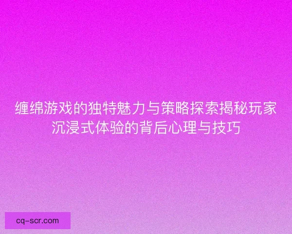 缠绵游戏的独特魅力与策略探索揭秘玩家沉浸式体验的背后心理与技巧