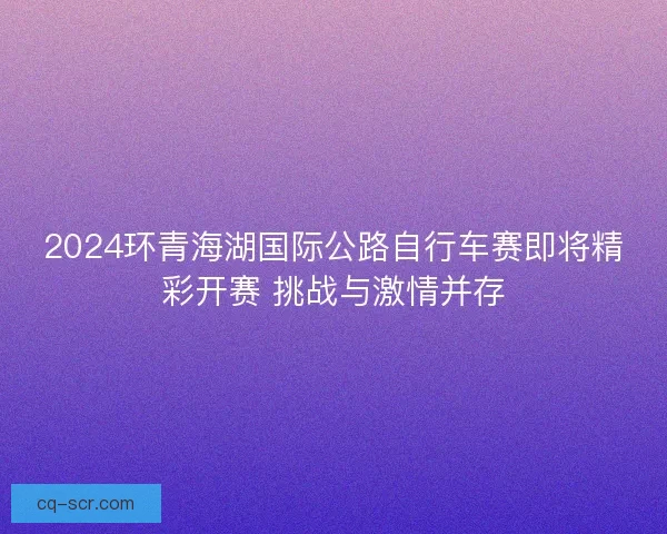 2024环青海湖国际公路自行车赛即将精彩开赛 挑战与激情并存