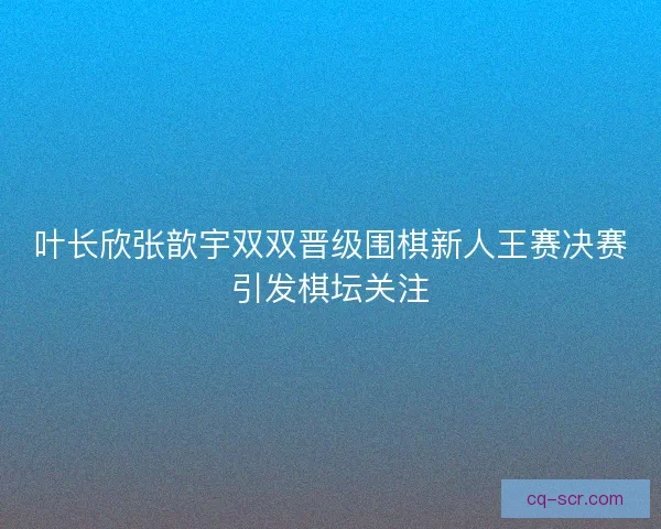 叶长欣张歆宇双双晋级围棋新人王赛决赛引发棋坛关注