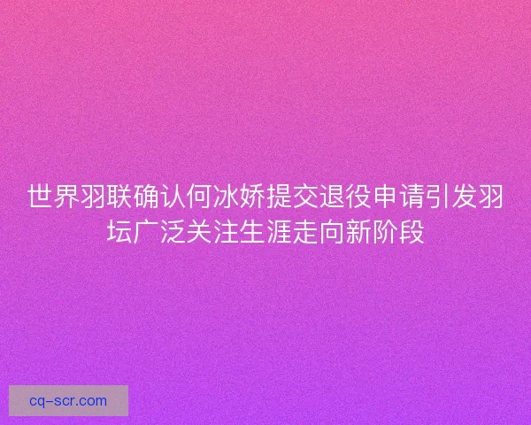 世界羽联确认何冰娇提交退役申请引发羽坛广泛关注生涯走向新阶段