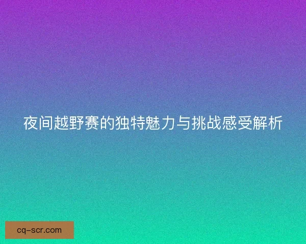 夜间越野赛的独特魅力与挑战感受解析