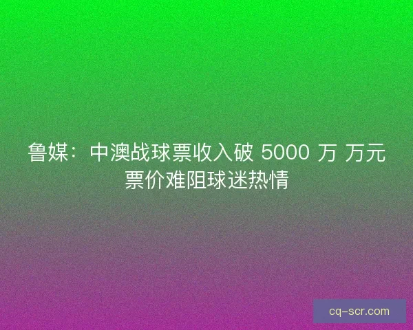 鲁媒：中澳战球票收入破 5000 万 万元票价难阻球迷热情