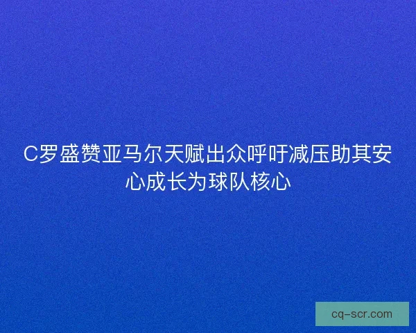 C罗盛赞亚马尔天赋出众呼吁减压助其安心成长为球队核心