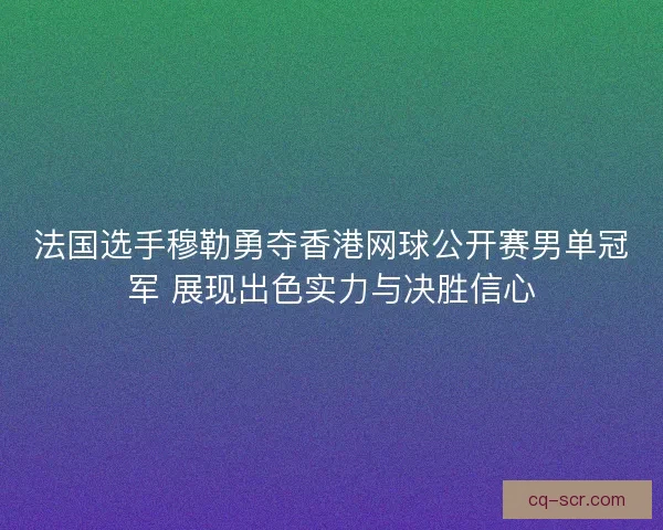 法国选手穆勒勇夺香港网球公开赛男单冠军 展现出色实力与决胜信心