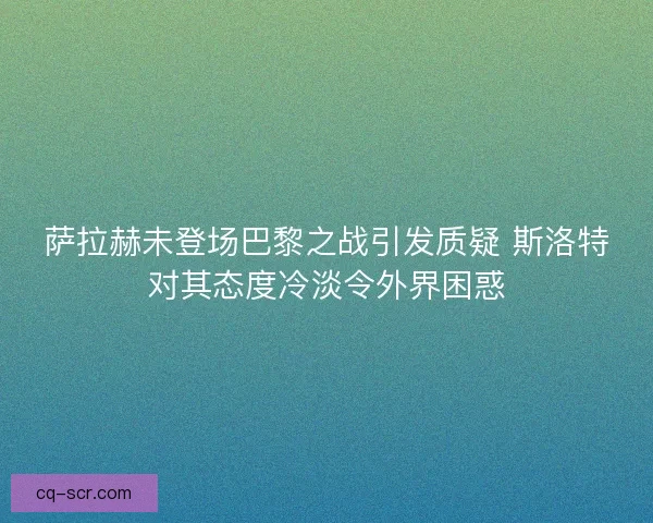 萨拉赫未登场巴黎之战引发质疑 斯洛特对其态度冷淡令外界困惑