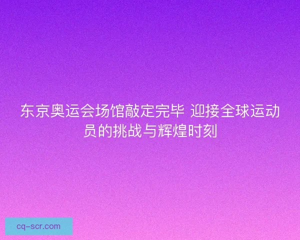 东京奥运会场馆敲定完毕 迎接全球运动员的挑战与辉煌时刻