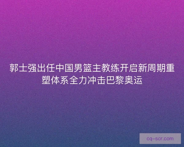 郭士强出任中国男篮主教练开启新周期重塑体系全力冲击巴黎奥运