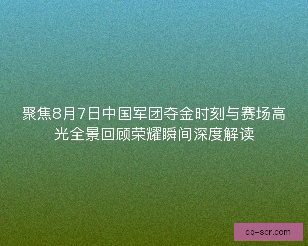 聚焦8月7日中国军团夺金时刻与赛场高光全景回顾荣耀瞬间深度解读