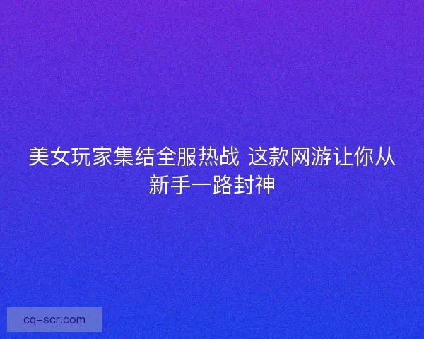 美女玩家集结全服热战 这款网游让你从新手一路封神