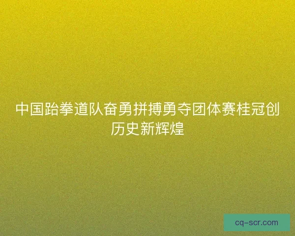 中国跆拳道队奋勇拼搏勇夺团体赛桂冠创历史新辉煌