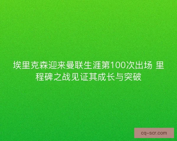 埃里克森迎来曼联生涯第100次出场 里程碑之战见证其成长与突破